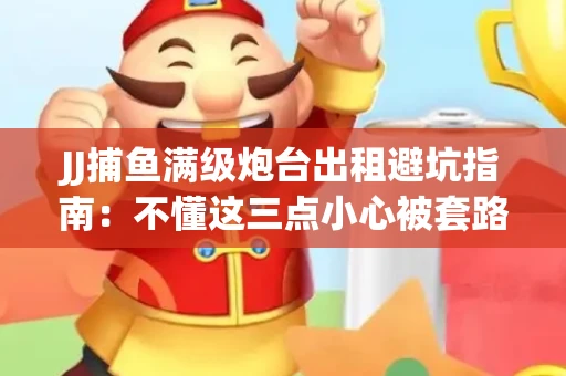 JJ捕鱼满级炮台出租避坑指南：不懂这三点小心被套路
